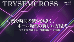 TRYSEM CROSS_VOL43（可処分時間の減少が導く、ホール経営の新しい方程式──パチンコが迎える“時間設計”の時代）